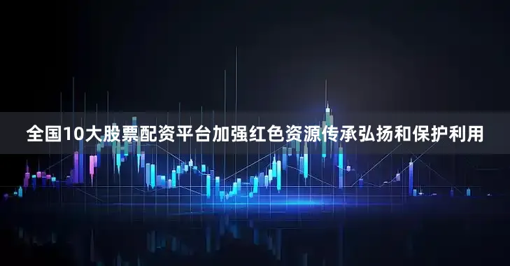 全国10大股票配资平台加强红色资源传承弘扬和保护利用