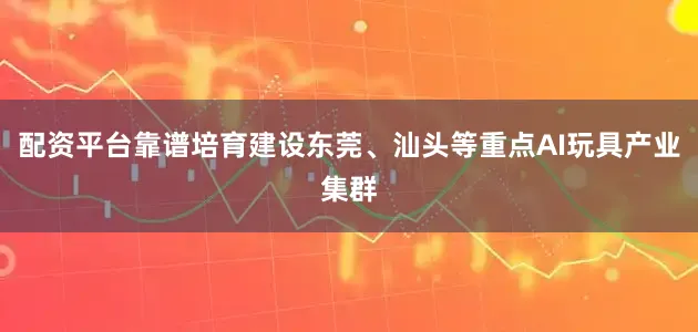 配资平台靠谱培育建设东莞、汕头等重点AI玩具产业集群