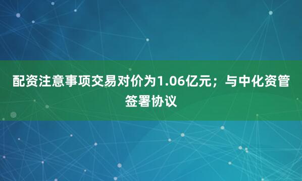 配资注意事项交易对价为1.06亿元；与中化资管签署协议