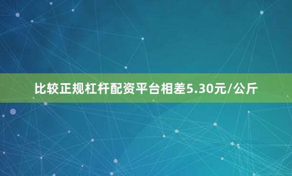 比较正规杠杆配资平台相差5.30元/公斤