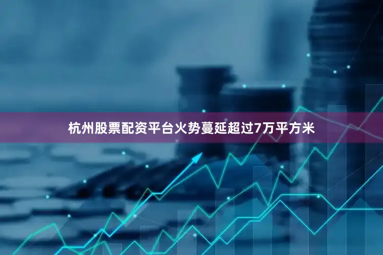 杭州股票配资平台火势蔓延超过7万平方米
