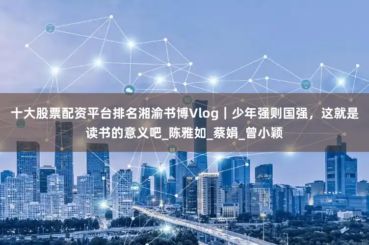 十大股票配资平台排名湘渝书博Vlog｜少年强则国强，这就是读书的意义吧_陈雅如_蔡娟_曾小颖