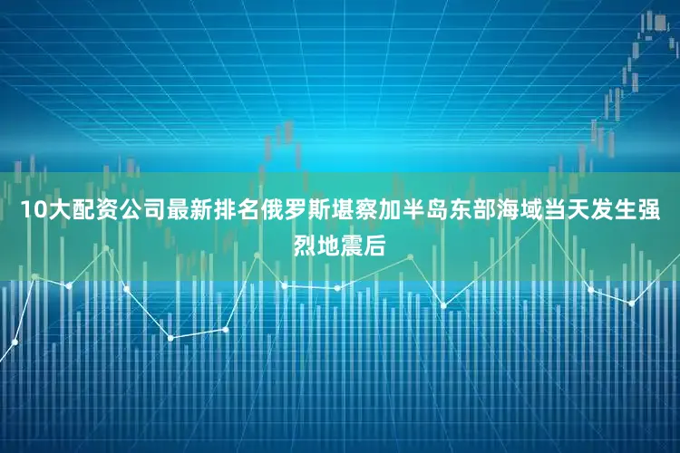 10大配资公司最新排名俄罗斯堪察加半岛东部海域当天发生强烈地震后