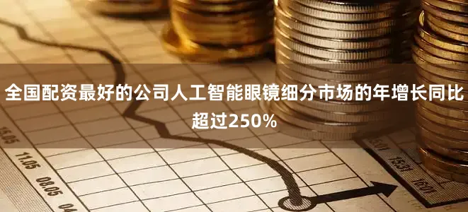 全国配资最好的公司人工智能眼镜细分市场的年增长同比超过250%