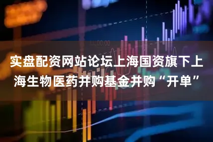 实盘配资网站论坛上海国资旗下上海生物医药并购基金并购“开单”