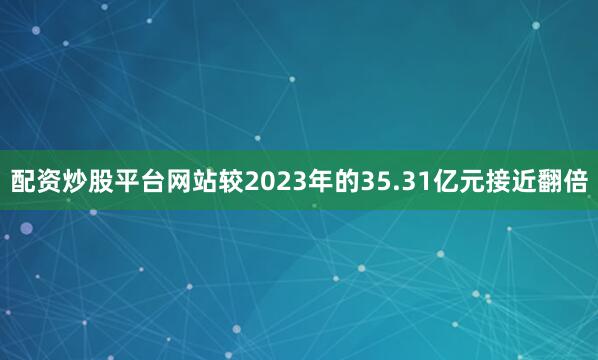 配资炒股平台网站较2023年的35.31亿元接近翻倍