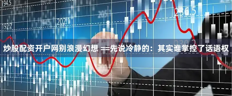 炒股配资开户网别浪漫幻想 ==先说冷静的：其实谁掌控了话语权