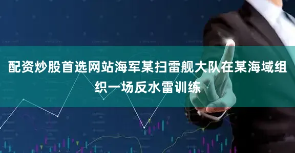 配资炒股首选网站海军某扫雷舰大队在某海域组织一场反水雷训练