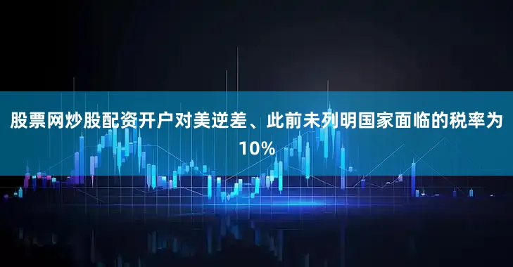股票网炒股配资开户对美逆差、此前未列明国家面临的税率为10%