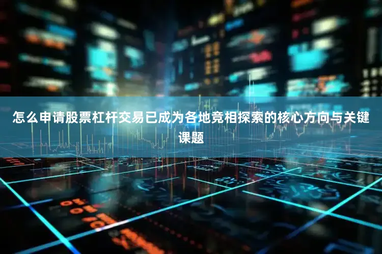 怎么申请股票杠杆交易已成为各地竞相探索的核心方向与关键课题