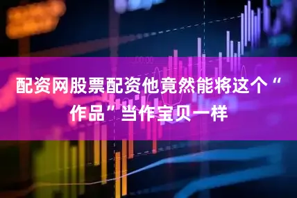 配资网股票配资他竟然能将这个“作品”当作宝贝一样