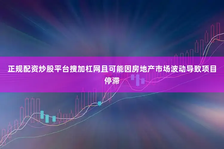 正规配资炒股平台搜加杠网且可能因房地产市场波动导致项目停滞