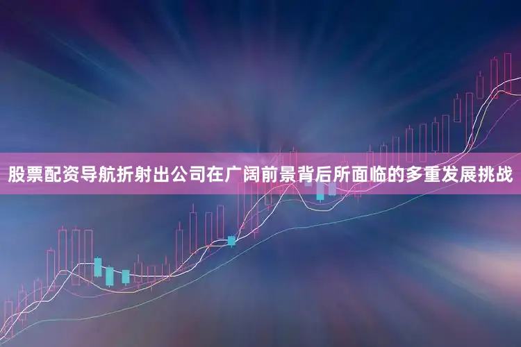 股票配资导航折射出公司在广阔前景背后所面临的多重发展挑战