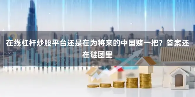 在线杠杆炒股平台还是在为将来的中国赌一把？答案还在谜团里